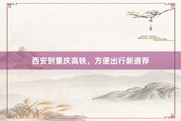 西安到重庆高铁,方便出行新遴荐
